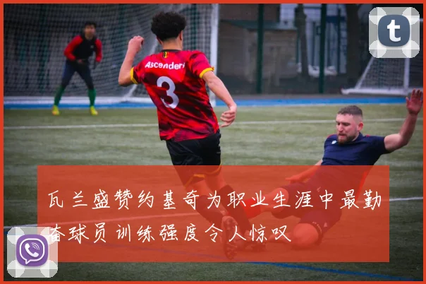 瓦兰盛赞约基奇为职业生涯中最勤奋球员训练强度令人惊叹