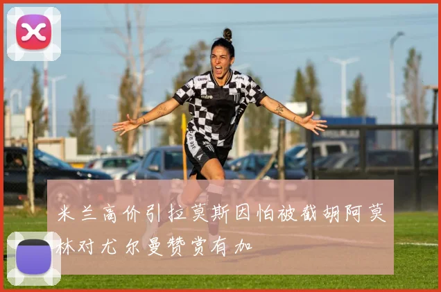 米兰高价引拉莫斯因怕被截胡阿莫林对尤尔曼赞赏有加