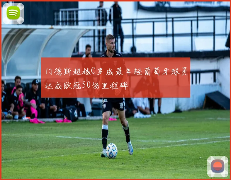 门德斯超越C罗成最年轻葡萄牙球员达成欧冠50场里程碑