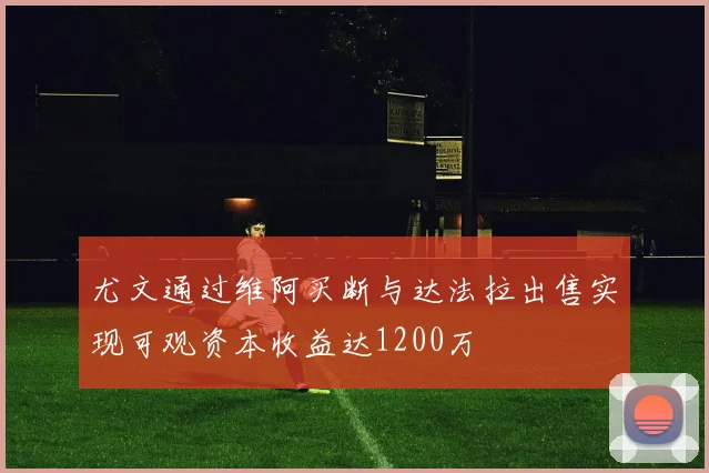 尤文通过维阿买断与达法拉出售实现可观资本收益达1200万