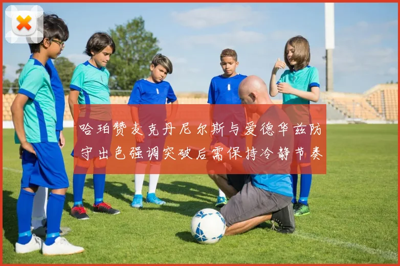 哈珀赞麦克丹尼尔斯与爱德华兹防守出色强调突破后需保持冷静节奏