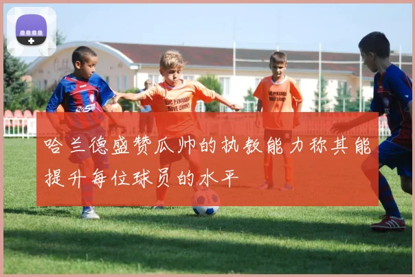 哈兰德盛赞瓜帅的执教能力称其能提升每位球员的水平