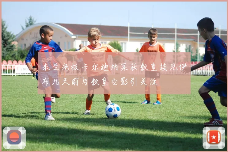 米兰老板卡尔迪纳莱获教皇接见伊布几天前与教皇合影引关注