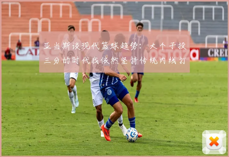 亚当斯谈现代篮球趋势：大个子投三分的时代我依然坚持传统内线打法