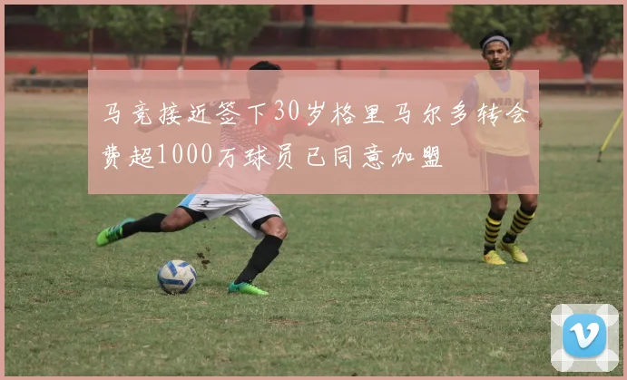 马竞接近签下30岁格里马尔多转会费超1000万球员已同意加盟
