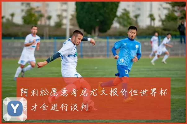 阿利松愿意考虑尤文报价但世界杯后才会进行谈判