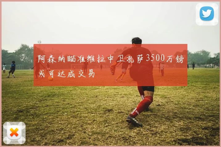 阿森纳瞄准维拉中卫孔萨3500万镑或可达成交易