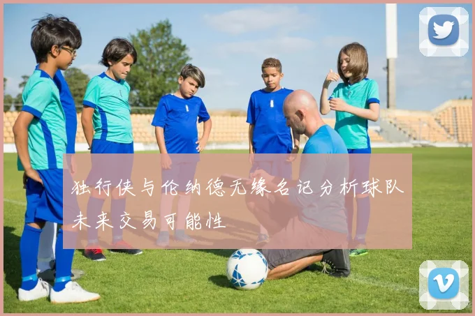 独行侠与伦纳德无缘名记分析球队未来交易可能性