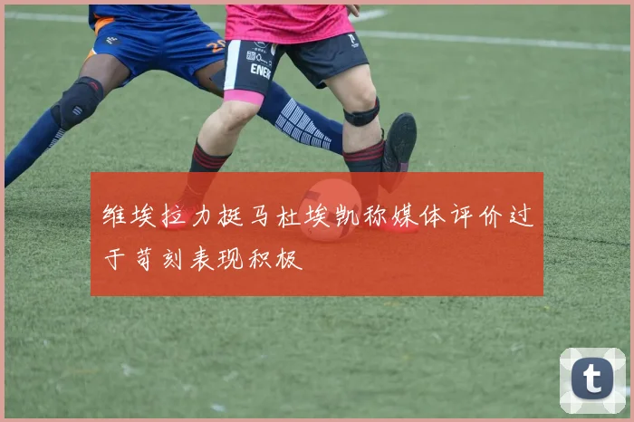 维埃拉力挺马杜埃凯称媒体评价过于苛刻表现积极