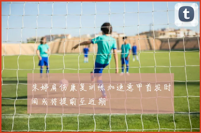 朱婷肩伤康复训练加速意甲首发时间或将提前至近期