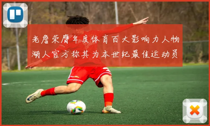 老詹荣膺年度体育百大影响力人物湖人官方称其为本世纪最佳运动员