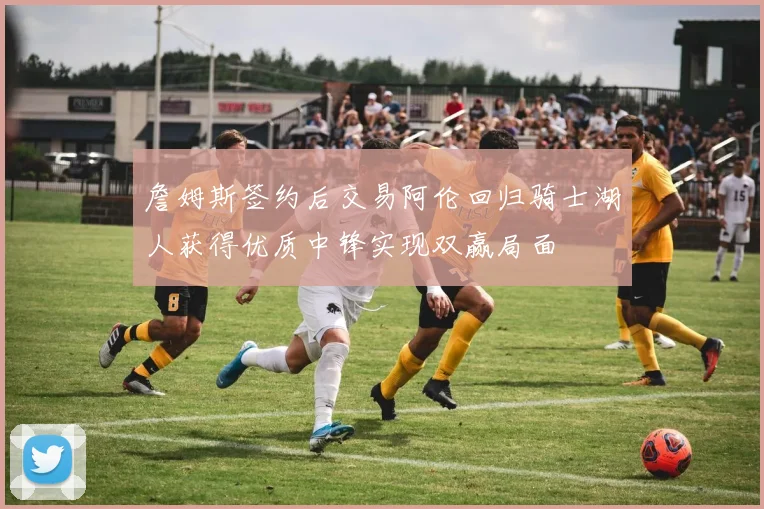詹姆斯签约后交易阿伦回归骑士湖人获得优质中锋实现双赢局面