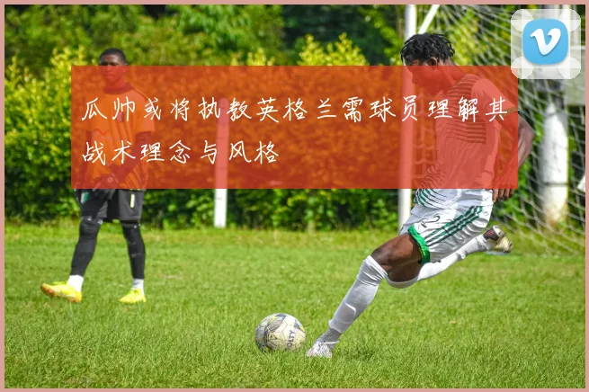瓜帅或将执教英格兰需球员理解其战术理念与风格