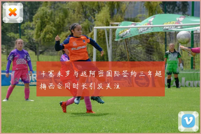 卡塞米罗与迈阿密国际签约三年超梅西合同时长引发关注