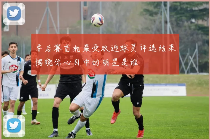 季后赛首轮最受欢迎球员评选结果揭晓你心目中的明星是谁