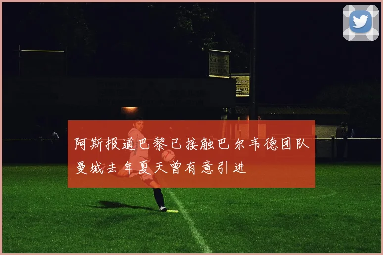 阿斯报道巴黎已接触巴尔韦德团队曼城去年夏天曾有意引进