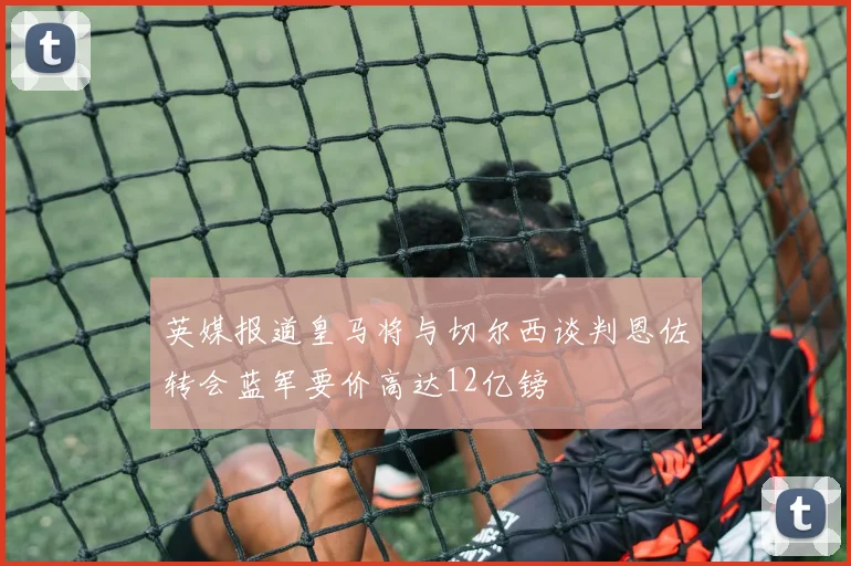 英媒报道皇马将与切尔西谈判恩佐转会蓝军要价高达12亿镑