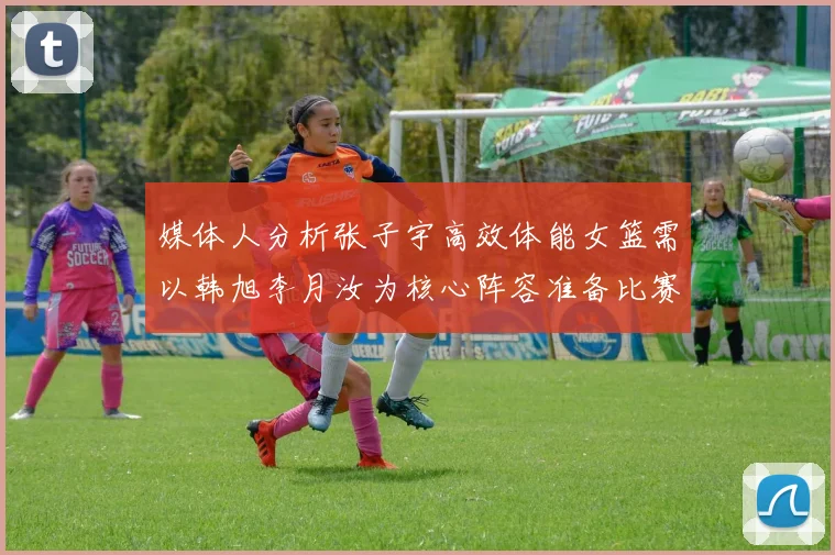 媒体人分析张子宇高效体能女篮需以韩旭李月汝为核心阵容准备比赛