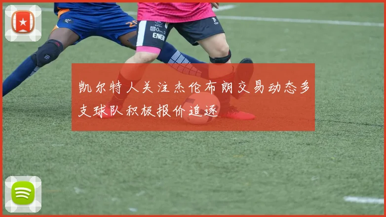 凯尔特人关注杰伦布朗交易动态多支球队积极报价追逐