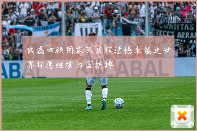 武磊回顾国家队历程遗憾未能进世界杯愿继续为国拼搏
